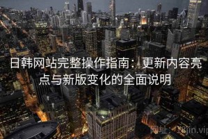 日韩网站完整操作指南：更新内容亮点与新版变化的全面说明