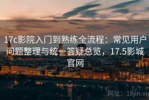 17c影院入门到熟练全流程：常见用户问题整理与统一答疑总览，17.5影城官网