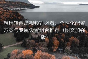 想玩转西瓜视频？必看：个性化配置方案与专属设置组合推荐（图文加强版）
