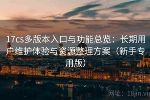 17cs多版本入口与功能总览：长期用户维护体验与资源整理方案（新手专用版）
