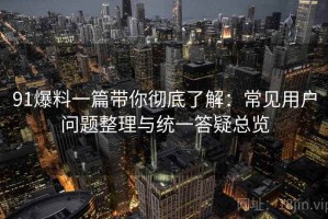 91爆料一篇带你彻底了解：常见用户问题整理与统一答疑总览