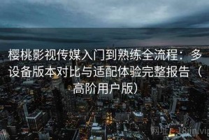 樱桃影视传媒入门到熟练全流程：多设备版本对比与适配体验完整报告（高阶用户版）