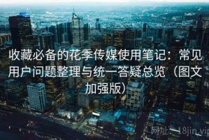 收藏必备的花季传媒使用笔记：常见用户问题整理与统一答疑总览（图文加强版）