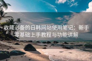 收藏必备的日韩网站使用笔记：新手零基础上手教程与功能讲解