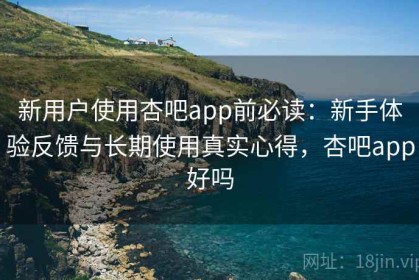 新用户使用杏吧app前必读：新手体验反馈与长期使用真实心得，杏吧app好吗