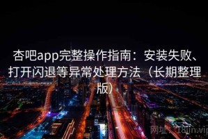 杏吧app完整操作指南：安装失败、打开闪退等异常处理方法（长期整理版）
