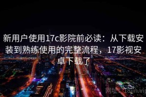 新用户使用17c影院前必读：从下载安装到熟练使用的完整流程，17影视安卓下载了
