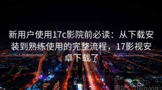 新用户使用17c影院前必读：从下载安装到熟练使用的完整流程，17影视安卓下载了