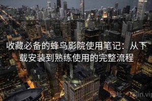 收藏必备的蜂鸟影院使用笔记：从下载安装到熟练使用的完整流程