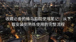 收藏必备的蜂鸟影院使用笔记：从下载安装到熟练使用的完整流程