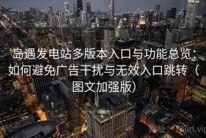 岛遇发电站多版本入口与功能总览：如何避免广告干扰与无效入口跳转（图文加强版）