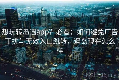 想玩转岛遇app？必看：如何避免广告干扰与无效入口跳转，遇岛现在怎么样