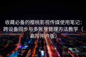 收藏必备的樱桃影视传媒使用笔记：跨设备同步与多账号管理方法教学（高阶用户版）