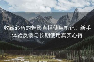 收藏必备的魅影直播使用笔记：新手体验反馈与长期使用真实心得
