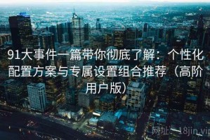 91大事件一篇带你彻底了解：个性化配置方案与专属设置组合推荐（高阶用户版）