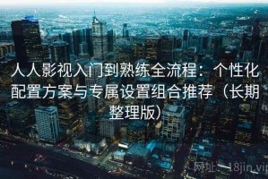 人人影视入门到熟练全流程：个性化配置方案与专属设置组合推荐（长期整理版）