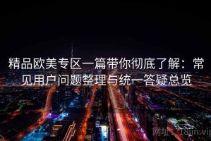 精品欧美专区一篇带你彻底了解：常见用户问题整理与统一答疑总览