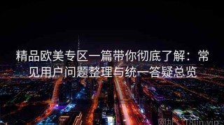 精品欧美专区一篇带你彻底了解：常见用户问题整理与统一答疑总览