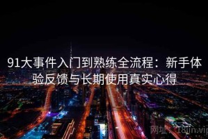 91大事件入门到熟练全流程：新手体验反馈与长期使用真实心得