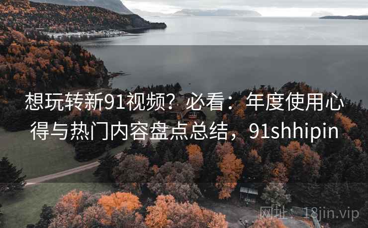 想玩转新91视频?必看:年度使用心得与热门内容盘点总结,91shhipin 想玩转新91视频?必看:年度使用心得与热门内容盘点总结,91shhipin