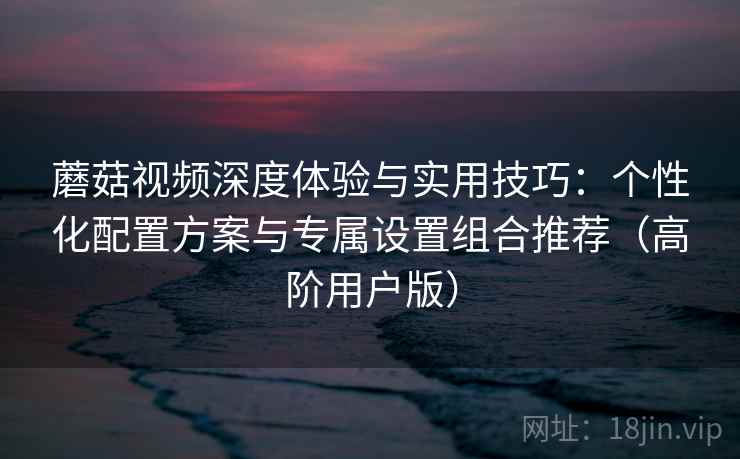蘑菇视频深度体验与实用技巧:个性化配置方案与专属设置组合推荐(高阶用户版) 蘑菇视频深度体验与实用技巧:个性化配置方案与专属设置组合推荐(高阶用户版)
