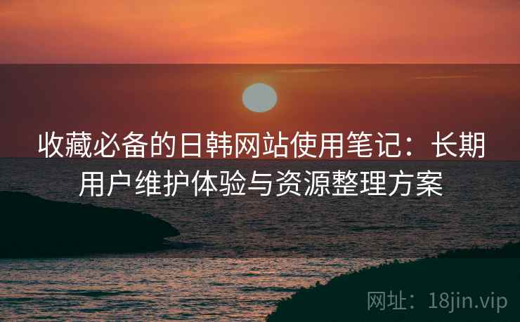 收藏必备的日韩网站使用笔记:长期用户维护体验与资源整理方案 收藏必备的日韩网站使用笔记:长期用户维护体验与资源整理方案