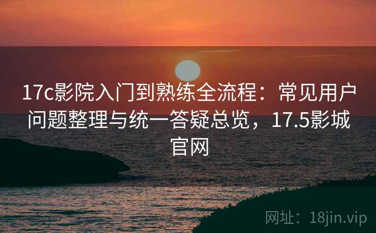 17c影院入门到熟练全流程：常见用户问题整理与统一答疑总览，17.5影城官网