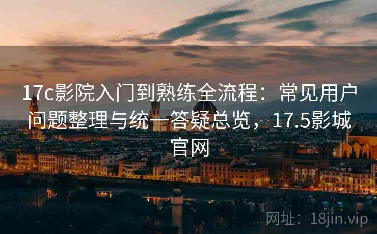 17c影院入门到熟练全流程：常见用户问题整理与统一答疑总览，17.5影城官网