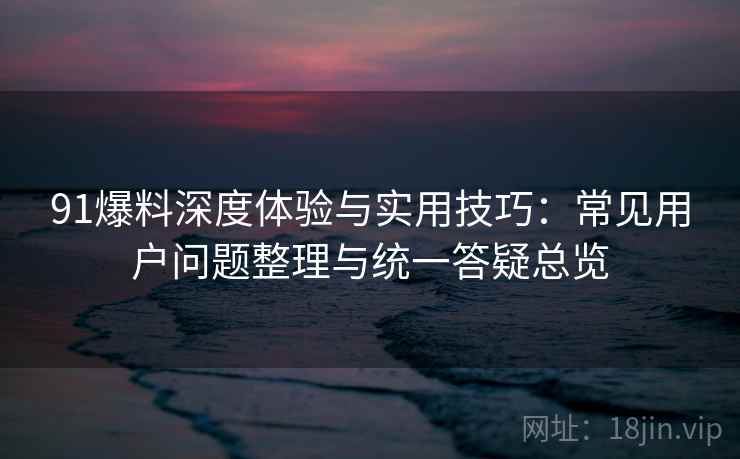 91爆料深度体验与实用技巧:常见用户问题整理与统一答疑总览 91爆料深度体验与实用技巧:常见用户问题整理与统一答疑总览