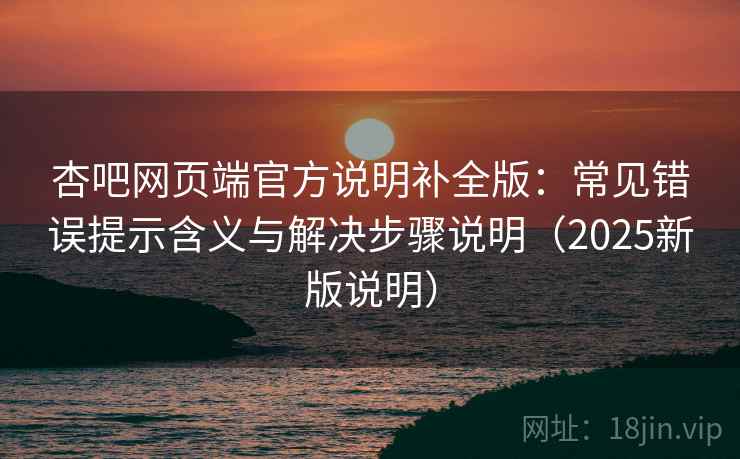 杏吧网页端官方说明补全版：常见错误提示含义与解决步骤说明（2025新版说明）
