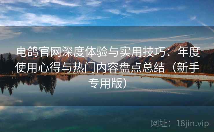 电鸽官网深度体验与实用技巧：年度使用心得与热门内容盘点总结（新手专用版）