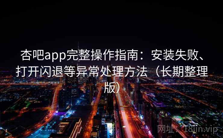 杏吧app完整操作指南：安装失败、打开闪退等异常处理方法（长期整理版）