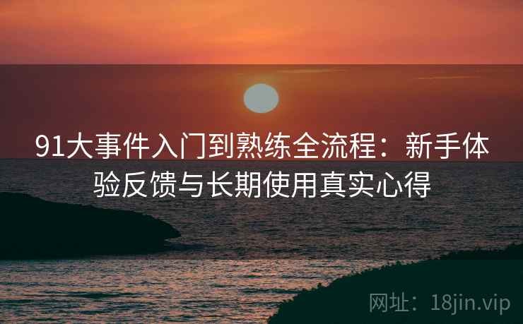 91大事件入门到熟练全流程:新手体验反馈与长期使用真实心得 91大事件入门到熟练全流程:新手体验反馈与长期使用真实心得