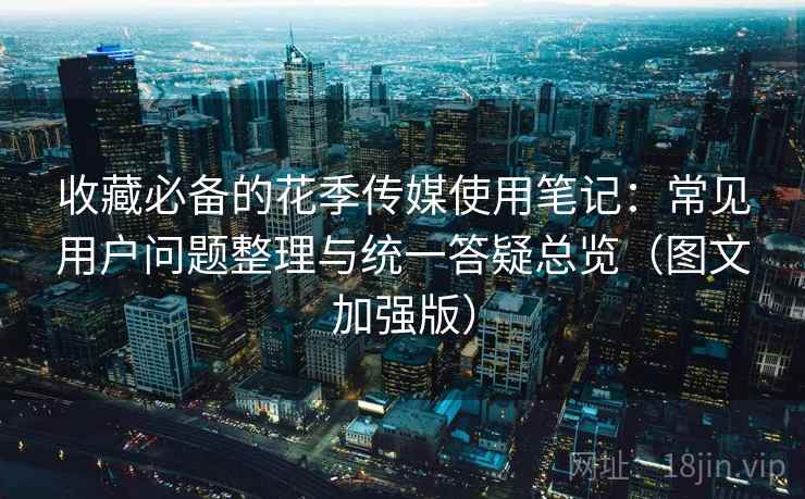 收藏必备的花季传媒使用笔记：常见用户问题整理与统一答疑总览（图文加强版）
