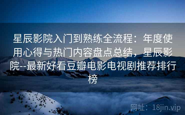 星辰影院入门到熟练全流程：年度使用心得与热门内容盘点总结，星辰影院--最新好看豆瓣电影电视剧推荐排行榜