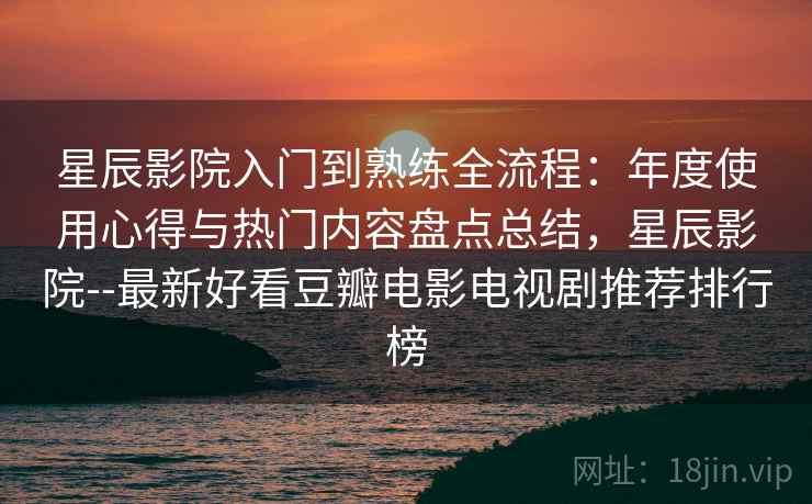 星辰影院入门到熟练全流程：年度使用心得与热门内容盘点总结，星辰影院--最新好看豆瓣电影电视剧推荐排行榜