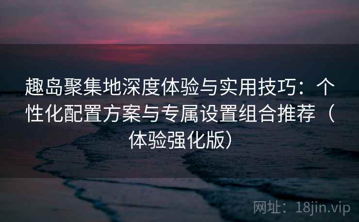 趣岛聚集地深度体验与实用技巧：个性化配置方案与专属设置组合推荐（体验强化版）