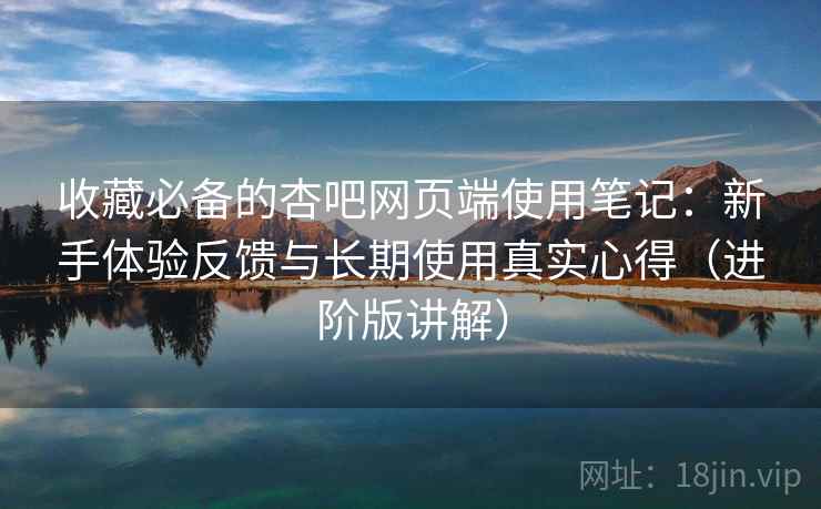 收藏必备的杏吧网页端使用笔记：新手体验反馈与长期使用真实心得（进阶版讲解）