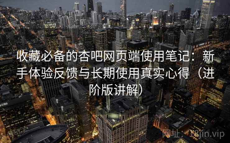 收藏必备的杏吧网页端使用笔记：新手体验反馈与长期使用真实心得（进阶版讲解）