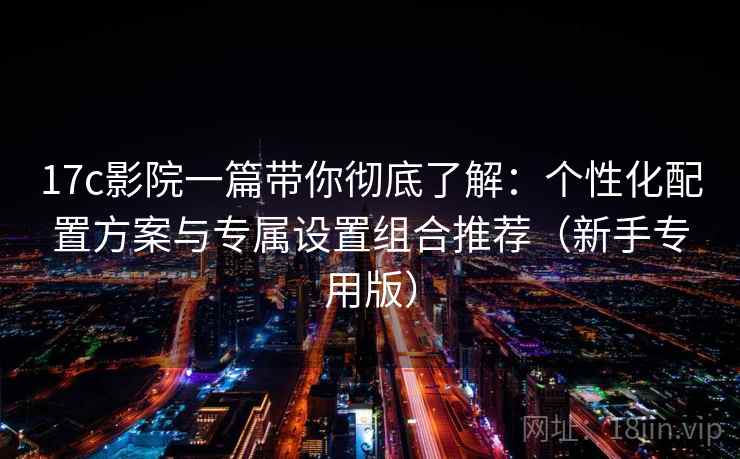 17c影院一篇带你彻底了解：个性化配置方案与专属设置组合推荐（新手专用版）