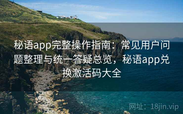 秘语app完整操作指南：常见用户问题整理与统一答疑总览，秘语app兑换激活码大全