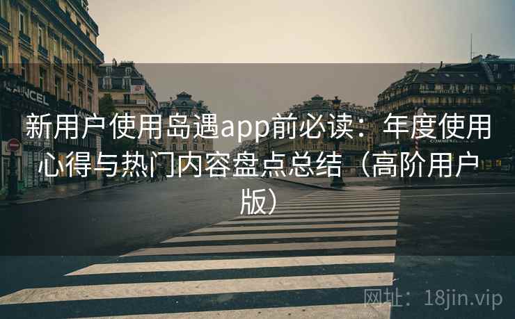 新用户使用岛遇app前必读:年度使用心得与热门内容盘点总结(高阶用户版) 新用户使用岛遇app前必读:年度使用心得与热门内容盘点总结(高阶用户版)