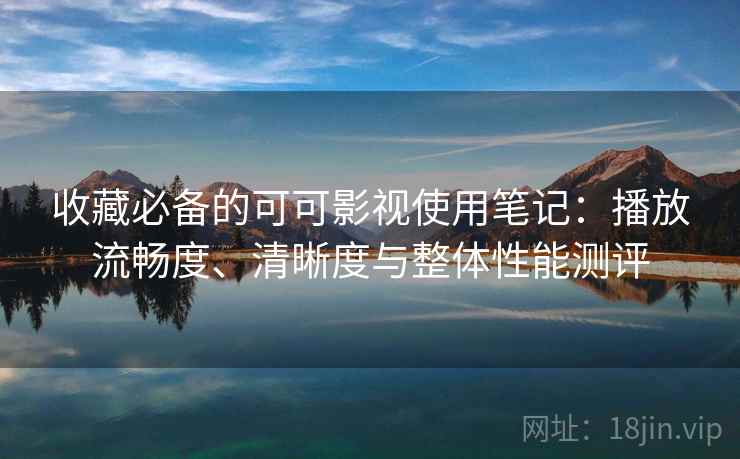 收藏必备的可可影视使用笔记：播放流畅度、清晰度与整体性能测评