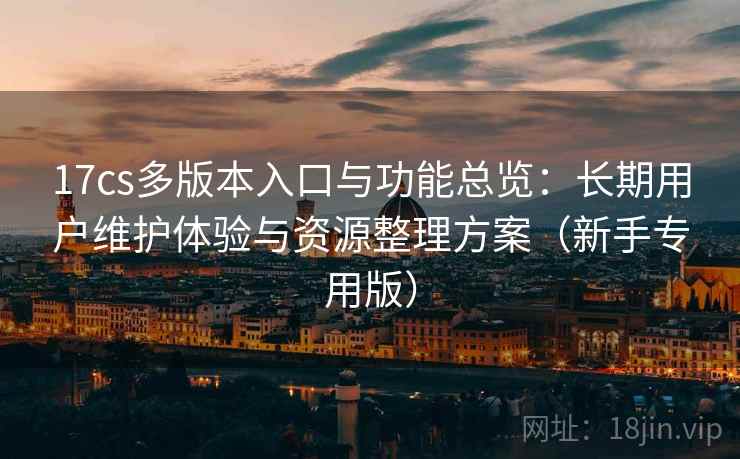 17cs多版本入口与功能总览：长期用户维护体验与资源整理方案（新手专用版）