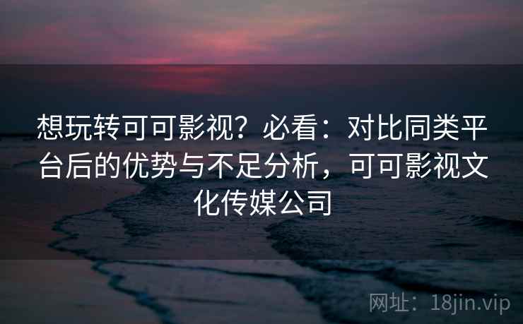 想玩转可可影视？必看：对比同类平台后的优势与不足分析，可可影视文化传媒公司