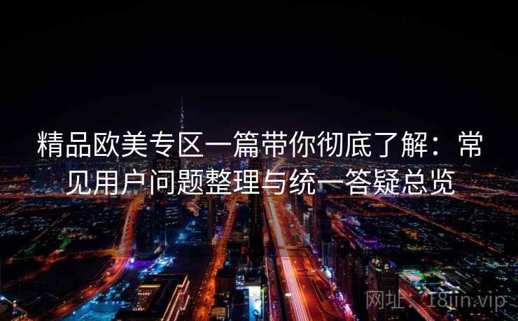 精品欧美专区一篇带你彻底了解：常见用户问题整理与统一答疑总览