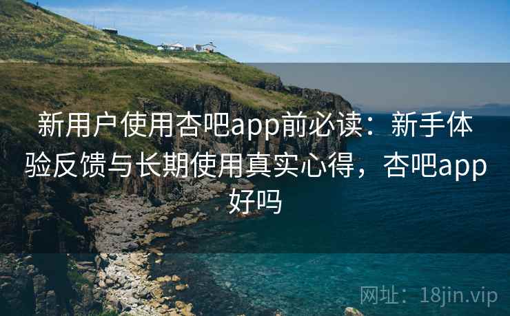 新用户使用杏吧app前必读：新手体验反馈与长期使用真实心得，杏吧app好吗