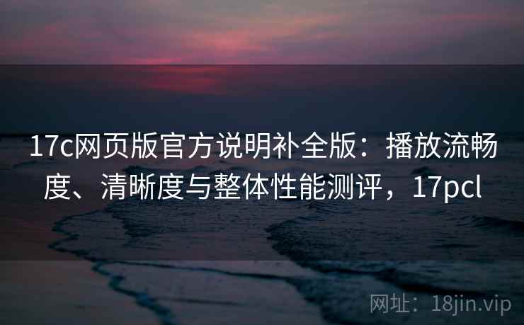 17c网页版官方说明补全版：播放流畅度、清晰度与整体性能测评，17pcl