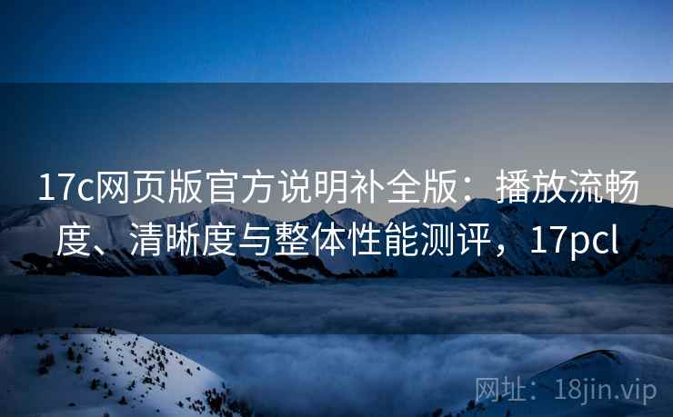 17c网页版官方说明补全版：播放流畅度、清晰度与整体性能测评，17pcl