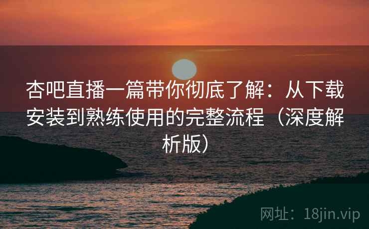 杏吧直播一篇带你彻底了解：从下载安装到熟练使用的完整流程（深度解析版）